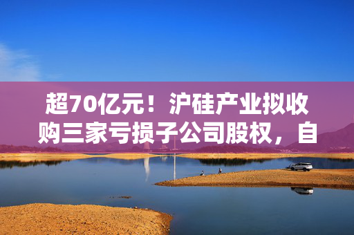超70亿元！沪硅产业拟收购三家亏损子公司股权，自身业绩也遭“滑铁卢”