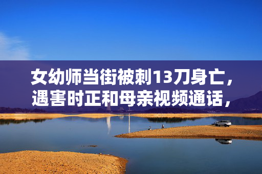 女幼师当街被刺13刀身亡，遇害时正和母亲视频通话，凶手曾被鉴定有精神病