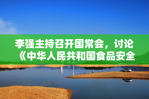 李强主持召开国常会，讨论《中华人民共和国食品安全法（修正草案）》等