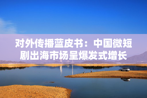 对外传播蓝皮书：中国微短剧出海市场呈爆发式增长