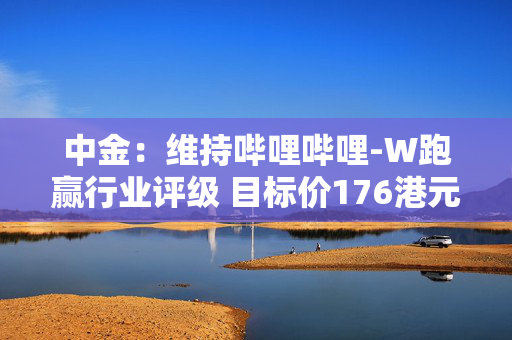 中金：维持哔哩哔哩-W跑赢行业评级 目标价176港元