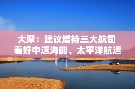 大摩：建议增持三大航司 看好中远海能、太平洋航运