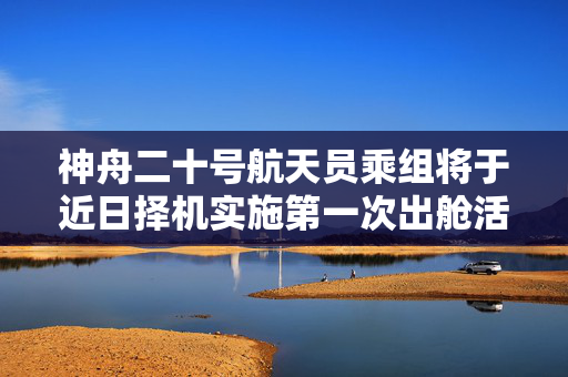 神舟二十号航天员乘组将于近日择机实施第一次出舱活动