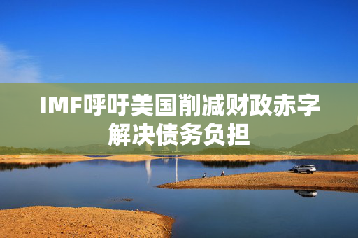 IMF呼吁美国削减财政赤字解决债务负担