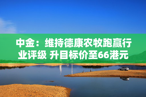 中金：维持德康农牧跑赢行业评级 升目标价至66港元