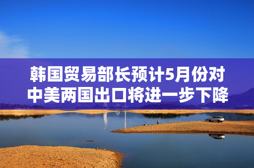 韩国贸易部长预计5月份对中美两国出口将进一步下降