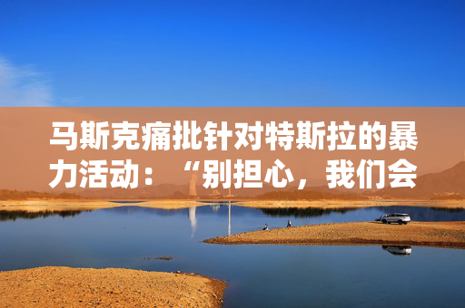 马斯克痛批针对特斯拉的暴力活动：“别担心，我们会抓到你”