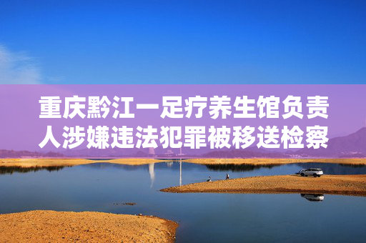 重庆黔江一足疗养生馆负责人涉嫌违法犯罪被移送检察机关