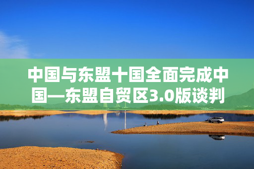 中国与东盟十国全面完成中国—东盟自贸区3.0版谈判