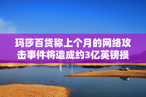 玛莎百货称上个月的网络攻击事件将造成约3亿英镑损失