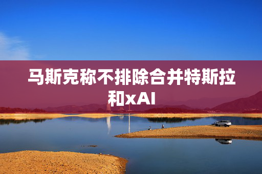 马斯克称不排除合并特斯拉和xAI