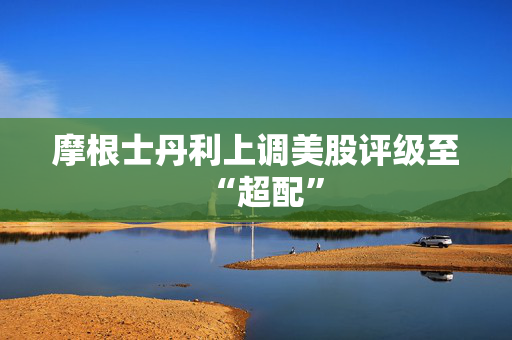 摩根士丹利上调美股评级至“超配”