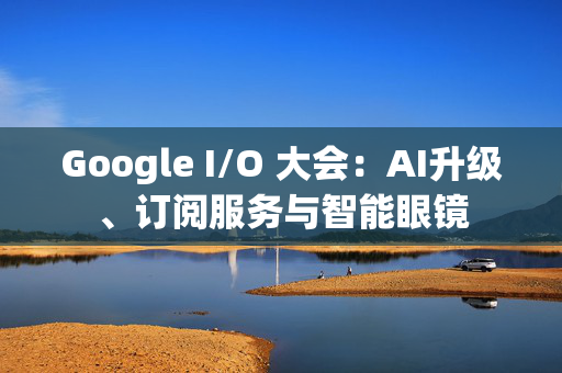 Google I/O 大会：AI升级、订阅服务与智能眼镜