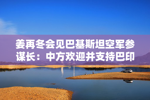 姜再冬会见巴基斯坦空军参谋长：中方欢迎并支持巴印通过对话妥善处理分歧