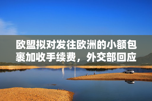 欧盟拟对发往欧洲的小额包裹加收手续费，外交部回应