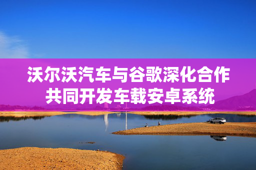 沃尔沃汽车与谷歌深化合作 共同开发车载安卓系统