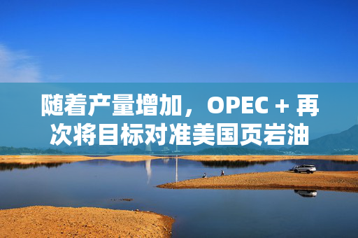 随着产量增加，OPEC + 再次将目标对准美国页岩油