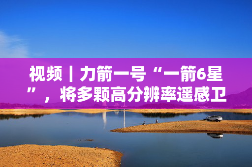 视频｜力箭一号“一箭6星”，将多颗高分辨率遥感卫星送入太空