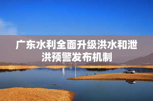 广东水利全面升级洪水和泄洪预警发布机制
