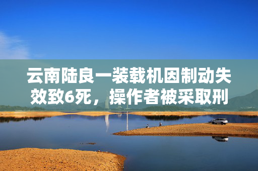 云南陆良一装载机因制动失效致6死，操作者被采取刑事强制措施