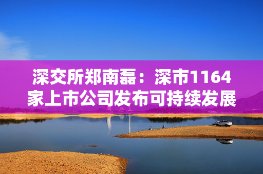 深交所郑南磊：深市1164家上市公司发布可持续发展报告占40% 深市绿色低碳领域上市公司近400家总市值超6万亿