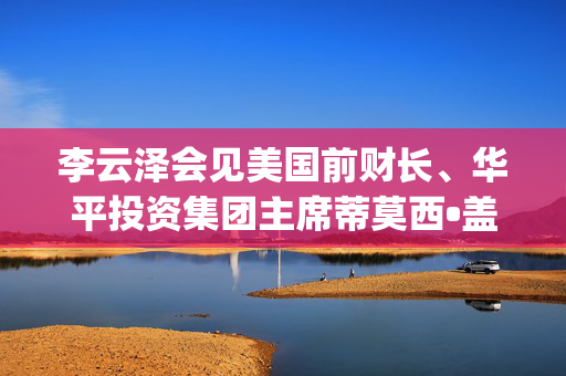 李云泽会见美国前财长、华平投资集团主席蒂莫西•盖特纳(Timothy F.Geithner)