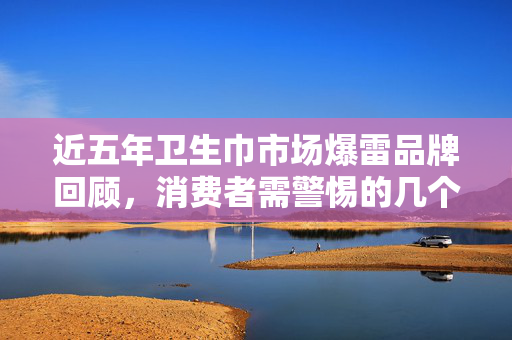 近五年卫生巾市场爆雷品牌回顾，消费者需警惕的几个关键点