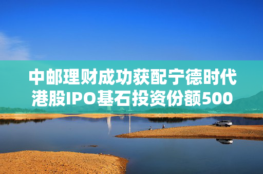 中邮理财成功获配宁德时代港股IPO基石投资份额5000万美元
