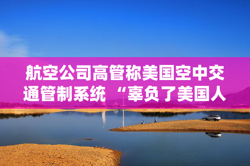 航空公司高管称美国空中交通管制系统 “辜负了美国人” 呼吁采取行动