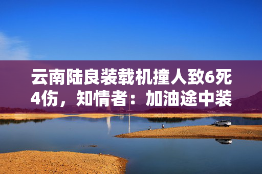 云南陆良装载机撞人致6死4伤，知情者：加油途中装载机失控