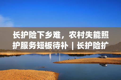 长护险下乡难，农村失能照护服务短板待补︱长护险扩围探路