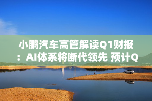 小鹏汽车高管解读Q1财报：AI体系将断代领先 预计Q3交付量将创新高