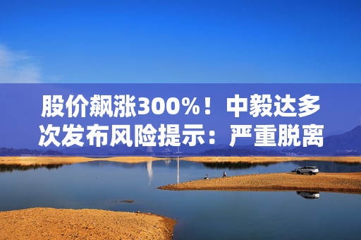 股价飙涨300%！中毅达多次发布风险提示：严重脱离基本面