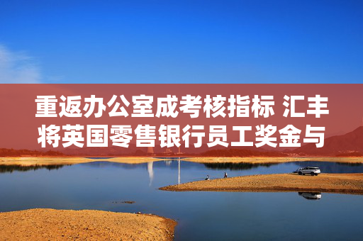 重返办公室成考核指标 汇丰将英国零售银行员工奖金与考勤直接挂钩