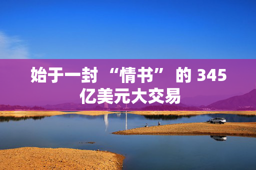 始于一封 “情书” 的 345 亿美元大交易