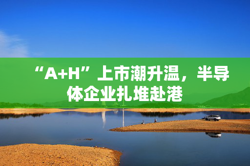 “A+H”上市潮升温，半导体企业扎堆赴港