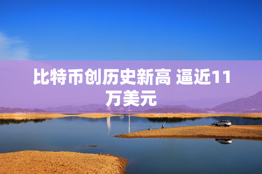 比特币创历史新高 逼近11万美元