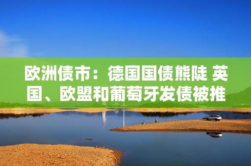 欧洲债市：德国国债熊陡 英国、欧盟和葡萄牙发债被推迟