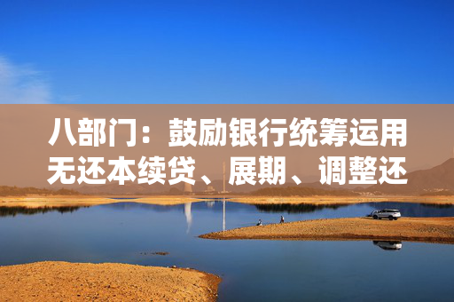 八部门：鼓励银行统筹运用无还本续贷、展期、调整还款安排等方式，做好小微企业贷款到期接续支持