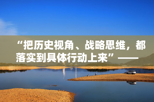 “把历史视角、战略思维，都落实到具体行动上来”——习近平总书记河南考察纪实