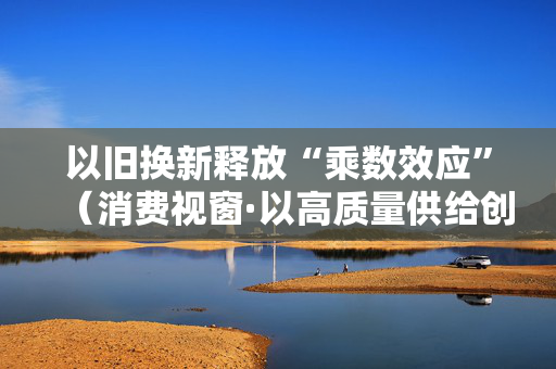 以旧换新释放“乘数效应”（消费视窗·以高质量供给创造有效需求）