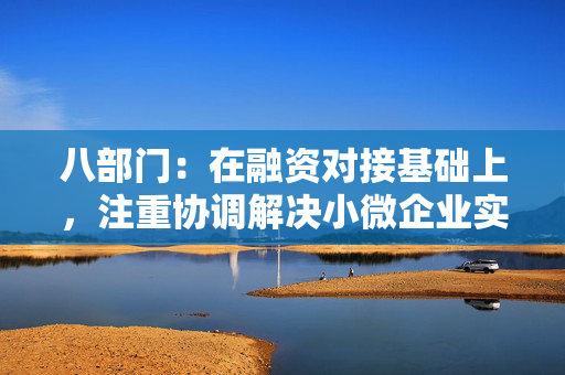 八部门：在融资对接基础上，注重协调解决小微企业实际经营困难