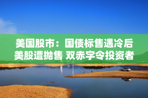美国股市：国债标售遇冷后美股遭抛售 双赤字令投资者神经紧绷