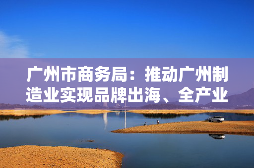 广州市商务局：推动广州制造业实现品牌出海、全产业链出海