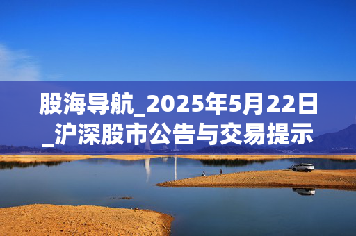 股海导航_2025年5月22日_沪深股市公告与交易提示