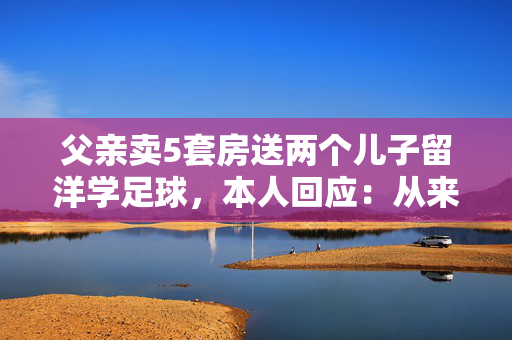 父亲卖5套房送两个儿子留洋学足球，本人回应：从来没想到会花这么多