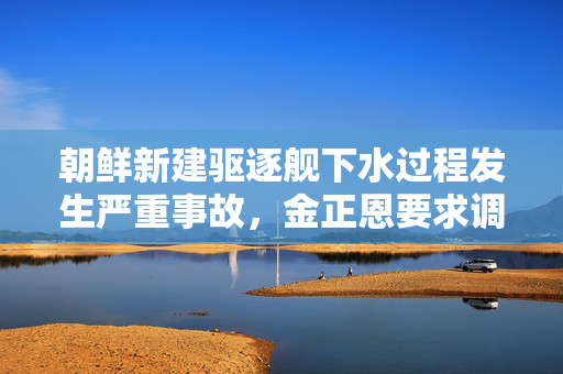 朝鲜新建驱逐舰下水过程发生严重事故，金正恩要求调查原因
