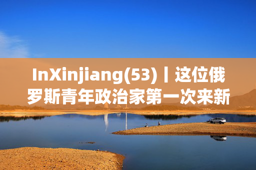 InXinjiang(53)丨这位俄罗斯青年政治家第一次来新疆，百感交集