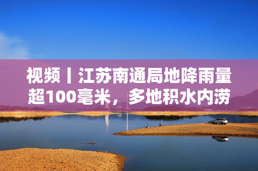 视频丨江苏南通局地降雨量超100毫米，多地积水内涝