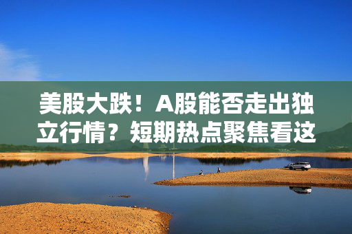美股大跌！A股能否走出独立行情？短期热点聚焦看这里！